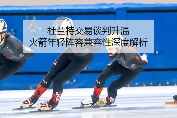杜兰特交易谈判升温 火箭年轻阵容兼容性深度解析