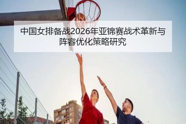 中国女排备战2026年亚锦赛战术革新与阵容优化策略研究