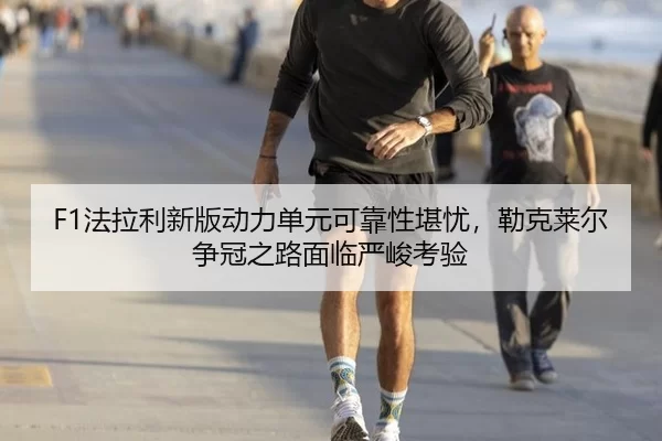 F1法拉利新版动力单元可靠性堪忧，勒克莱尔争冠之路面临严峻考验